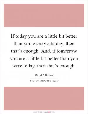 If today you are a little bit better than you were yesterday, then that’s enough. And, if tomorrow you are a little bit better than you were today, then that’s enough Picture Quote #1