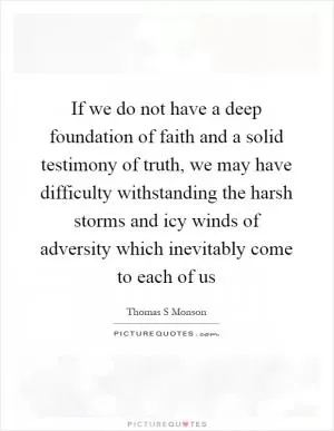 If we do not have a deep foundation of faith and a solid testimony of truth, we may have difficulty withstanding the harsh storms and icy winds of adversity which inevitably come to each of us Picture Quote #1