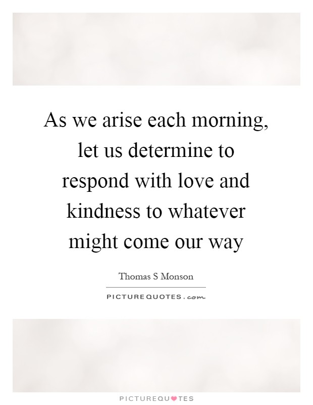 As we arise each morning, let us determine to respond with love and kindness to whatever might come our way Picture Quote #1