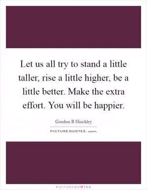 Let us all try to stand a little taller, rise a little higher, be a little better. Make the extra effort. You will be happier Picture Quote #1