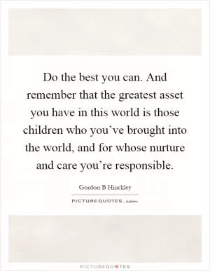 Do the best you can. And remember that the greatest asset you have in this world is those children who you’ve brought into the world, and for whose nurture and care you’re responsible Picture Quote #1