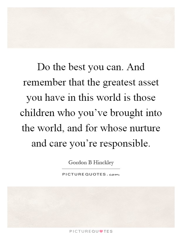 Do the best you can. And remember that the greatest asset you have in this world is those children who you've brought into the world, and for whose nurture and care you're responsible Picture Quote #1