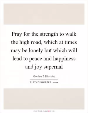 Pray for the strength to walk the high road, which at times may be lonely but which will lead to peace and happiness and joy supernal Picture Quote #1