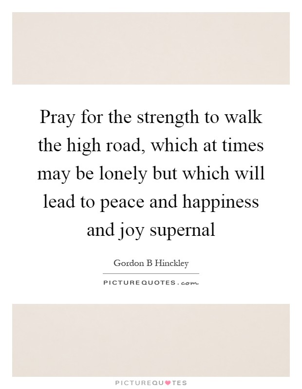 Pray for the strength to walk the high road, which at times may be lonely but which will lead to peace and happiness and joy supernal Picture Quote #1