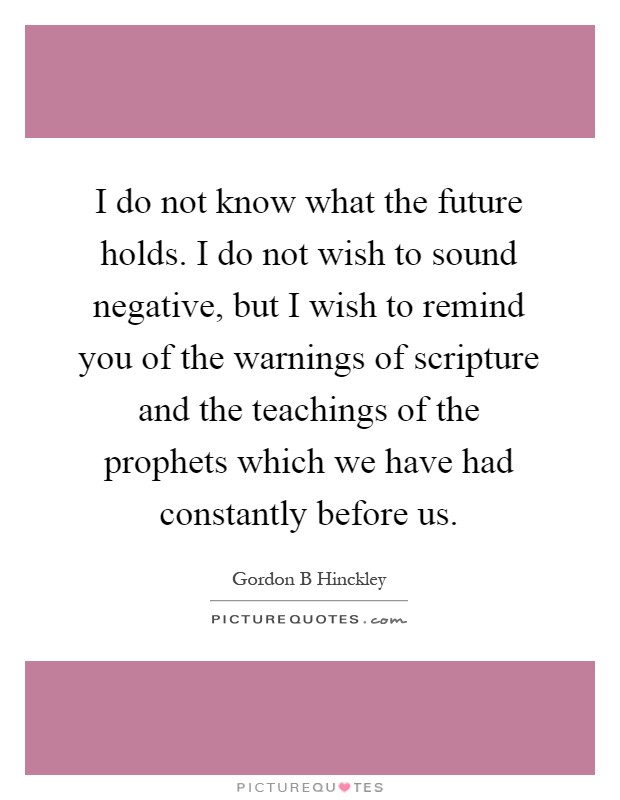 I do not know what the future holds. I do not wish to sound negative, but I wish to remind you of the warnings of scripture and the teachings of the prophets which we have had constantly before us Picture Quote #1