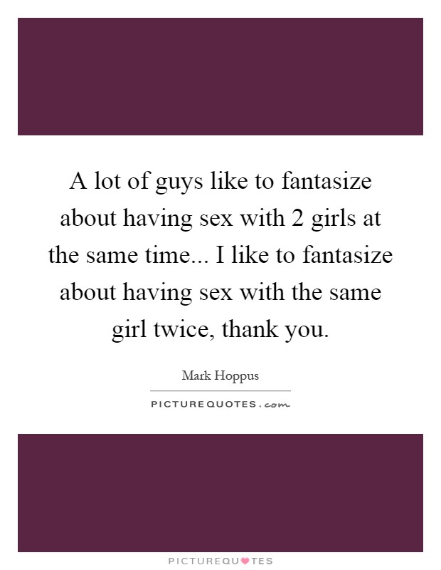 A lot of guys like to fantasize about having sex with 2 girls at the same time... I like to fantasize about having sex with the same girl twice, thank you Picture Quote #1