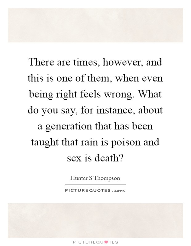 There are times, however, and this is one of them, when even being right feels wrong. What do you say, for instance, about a generation that has been taught that rain is poison and sex is death? Picture Quote #1