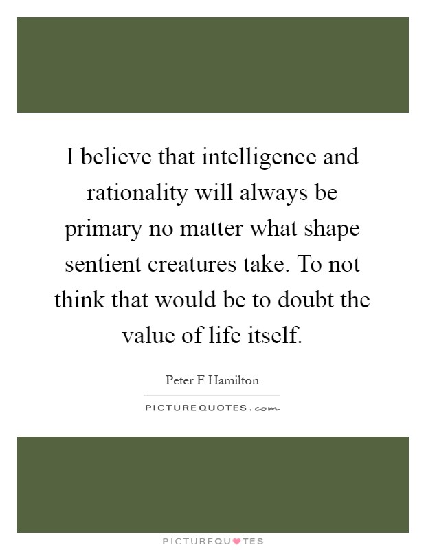 I believe that intelligence and rationality will always be primary no matter what shape sentient creatures take. To not think that would be to doubt the value of life itself Picture Quote #1