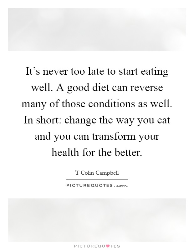 It's never too late to start eating well. A good diet can reverse many of those conditions as well. In short: change the way you eat and you can transform your health for the better Picture Quote #1