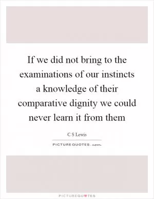 If we did not bring to the examinations of our instincts a knowledge of their comparative dignity we could never learn it from them Picture Quote #1