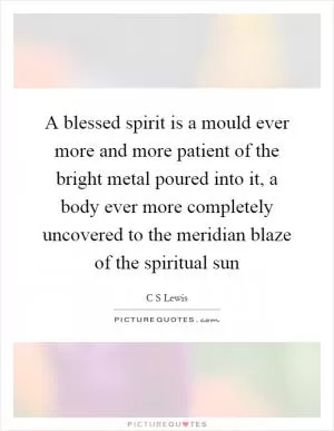 A blessed spirit is a mould ever more and more patient of the bright metal poured into it, a body ever more completely uncovered to the meridian blaze of the spiritual sun Picture Quote #1