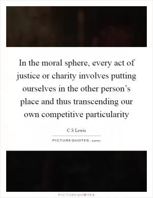 In the moral sphere, every act of justice or charity involves putting ourselves in the other person’s place and thus transcending our own competitive particularity Picture Quote #1