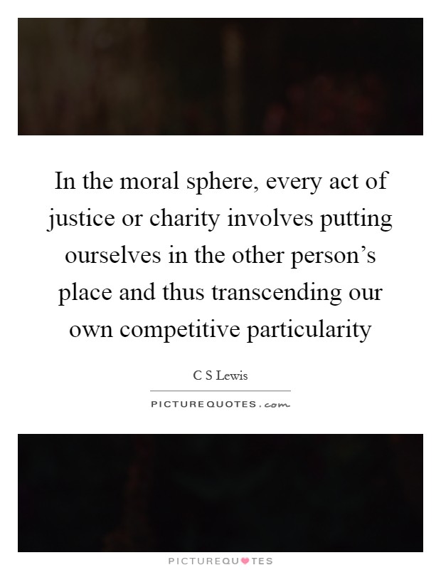 In the moral sphere, every act of justice or charity involves putting ourselves in the other person's place and thus transcending our own competitive particularity Picture Quote #1