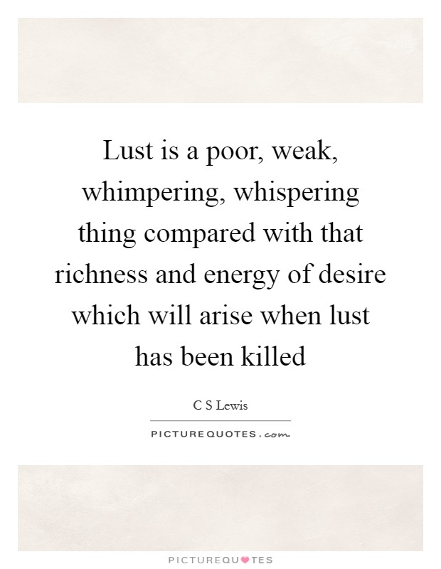 Lust is a poor, weak, whimpering, whispering thing compared with that richness and energy of desire which will arise when lust has been killed Picture Quote #1