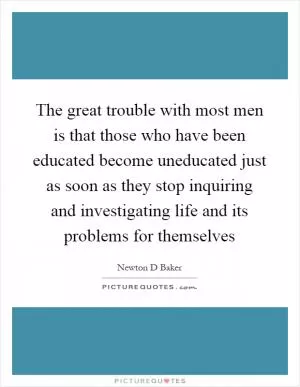 The great trouble with most men is that those who have been educated become uneducated just as soon as they stop inquiring and investigating life and its problems for themselves Picture Quote #1