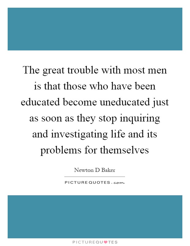The great trouble with most men is that those who have been educated become uneducated just as soon as they stop inquiring and investigating life and its problems for themselves Picture Quote #1