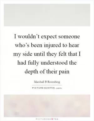 I wouldn’t expect someone who’s been injured to hear my side until they felt that I had fully understood the depth of their pain Picture Quote #1