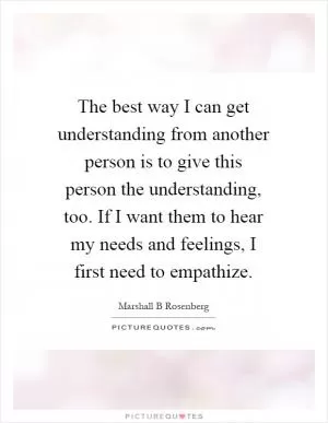 The best way I can get understanding from another person is to give this person the understanding, too. If I want them to hear my needs and feelings, I first need to empathize Picture Quote #1