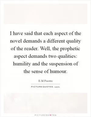 I have said that each aspect of the novel demands a different quality of the reader. Well, the prophetic aspect demands two qualities: humility and the suspension of the sense of humour Picture Quote #1