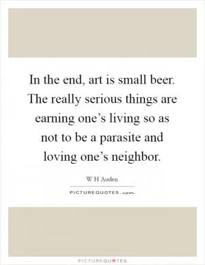 In the end, art is small beer. The really serious things are earning one’s living so as not to be a parasite and loving one’s neighbor Picture Quote #1