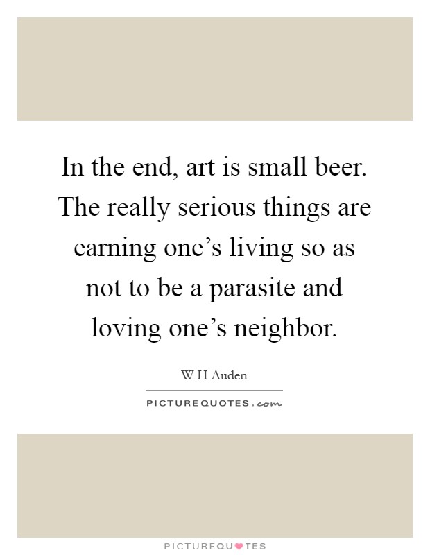 In the end, art is small beer. The really serious things are earning one's living so as not to be a parasite and loving one's neighbor Picture Quote #1