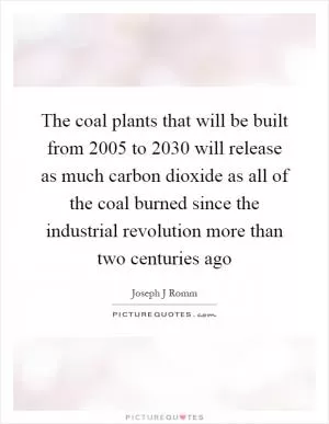 The coal plants that will be built from 2005 to 2030 will release as much carbon dioxide as all of the coal burned since the industrial revolution more than two centuries ago Picture Quote #1