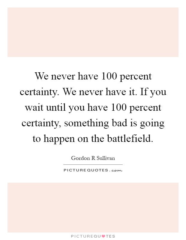 We never have 100 percent certainty. We never have it. If you wait until you have 100 percent certainty, something bad is going to happen on the battlefield Picture Quote #1