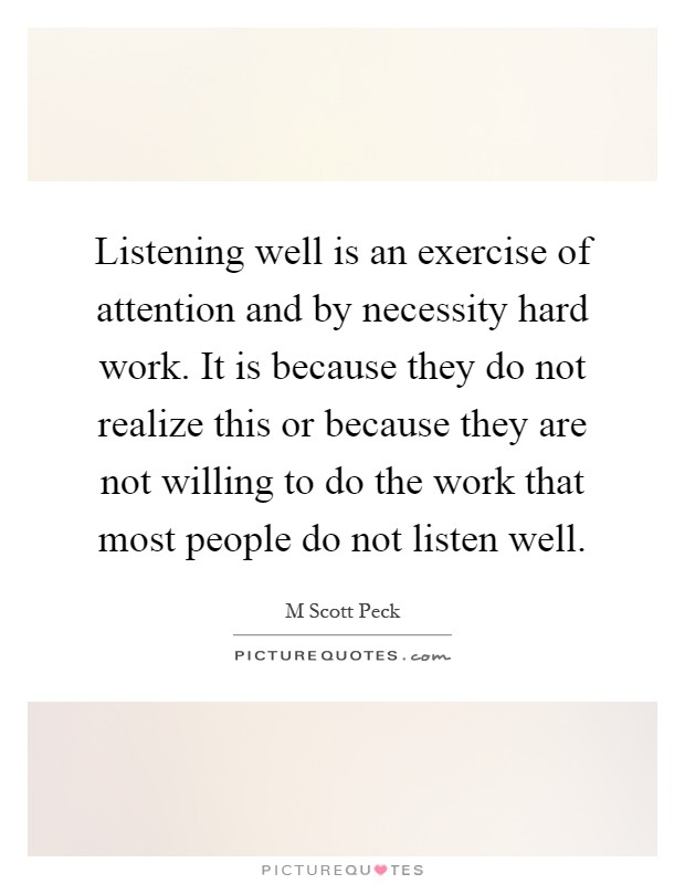 Listening well is an exercise of attention and by necessity hard work. It is because they do not realize this or because they are not willing to do the work that most people do not listen well Picture Quote #1