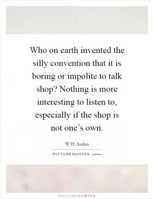 Who on earth invented the silly convention that it is boring or impolite to talk shop? Nothing is more interesting to listen to, especially if the shop is not one’s own Picture Quote #1