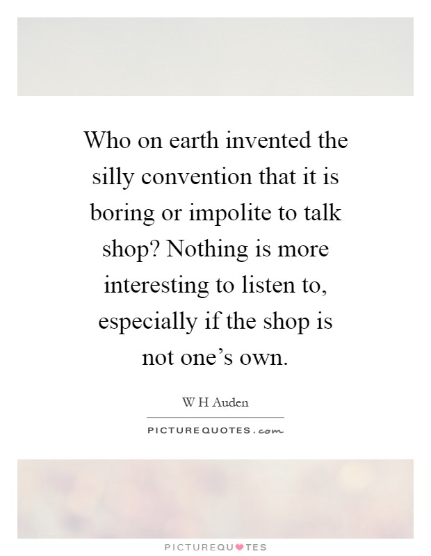 Who on earth invented the silly convention that it is boring or impolite to talk shop? Nothing is more interesting to listen to, especially if the shop is not one's own Picture Quote #1