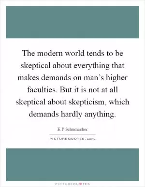 The modern world tends to be skeptical about everything that makes demands on man’s higher faculties. But it is not at all skeptical about skepticism, which demands hardly anything Picture Quote #1