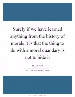 Surely if we have learned anything from the history of morals it is that the thing to do with a moral quandary is not to hide it Picture Quote #1