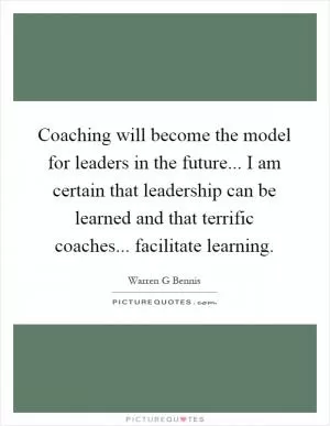 Coaching will become the model for leaders in the future... I am certain that leadership can be learned and that terrific coaches... facilitate learning Picture Quote #1