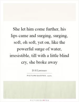 She let him come further, his lips came and surging, surging, soft, oh soft, yet on, like the powerful surge of water, irresistible, till with a little blind cry, she broke away Picture Quote #1
