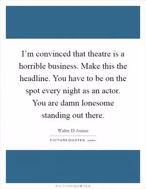 I’m convinced that theatre is a horrible business. Make this the headline. You have to be on the spot every night as an actor. You are damn lonesome standing out there Picture Quote #1