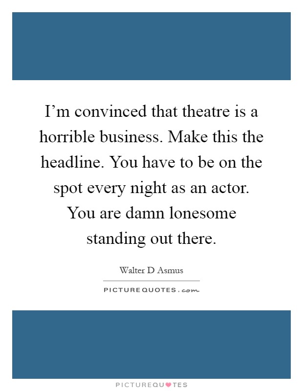 I'm convinced that theatre is a horrible business. Make this the headline. You have to be on the spot every night as an actor. You are damn lonesome standing out there Picture Quote #1