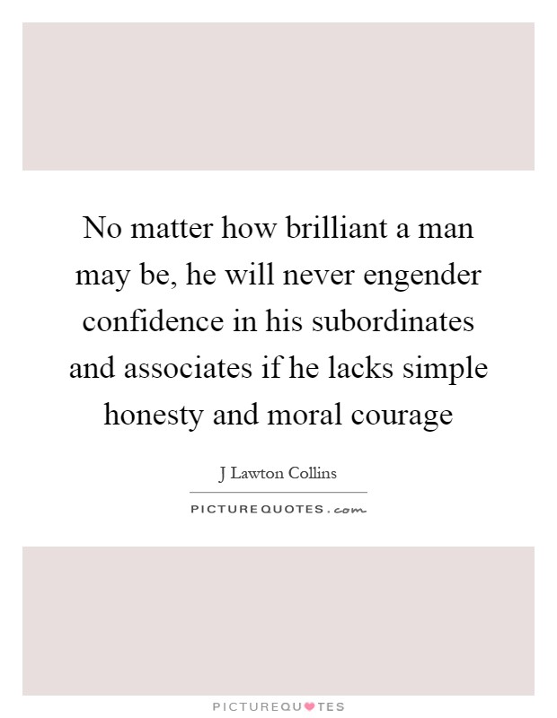 No matter how brilliant a man may be, he will never engender confidence in his subordinates and associates if he lacks simple honesty and moral courage Picture Quote #1