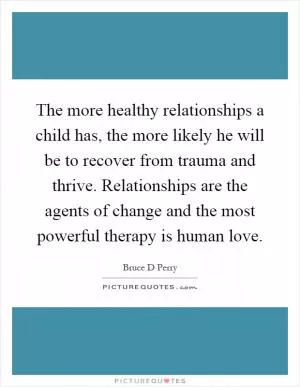 The more healthy relationships a child has, the more likely he will be to recover from trauma and thrive. Relationships are the agents of change and the most powerful therapy is human love Picture Quote #1