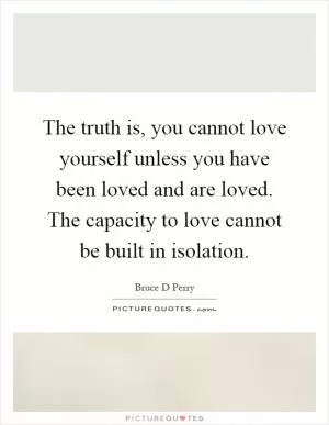 The truth is, you cannot love yourself unless you have been loved and are loved. The capacity to love cannot be built in isolation Picture Quote #1