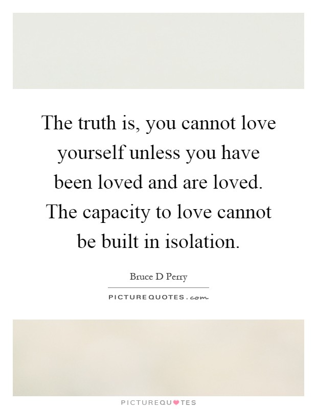 The truth is, you cannot love yourself unless you have been loved and are loved. The capacity to love cannot be built in isolation Picture Quote #1