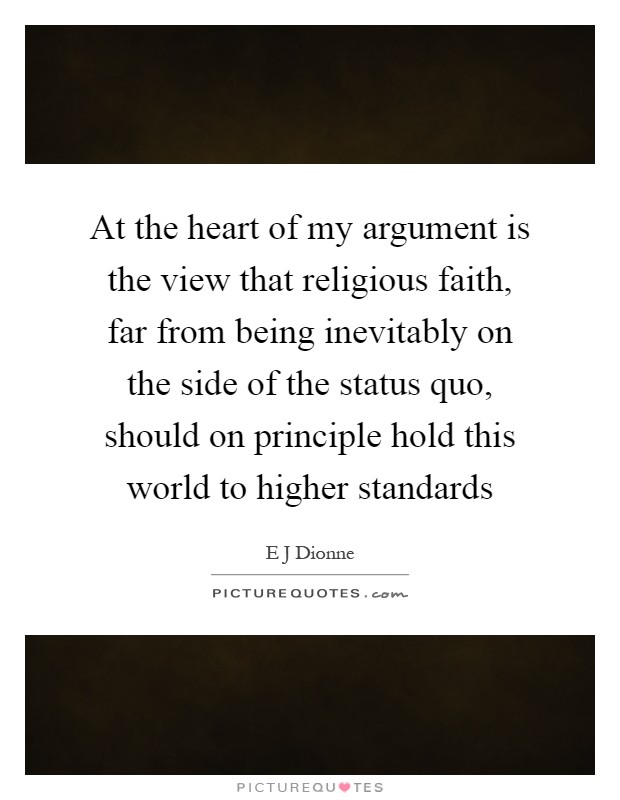 At the heart of my argument is the view that religious faith, far from being inevitably on the side of the status quo, should on principle hold this world to higher standards Picture Quote #1
