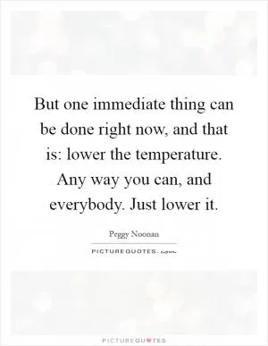 But one immediate thing can be done right now, and that is: lower the temperature. Any way you can, and everybody. Just lower it Picture Quote #1