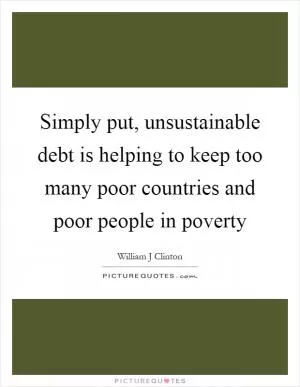 Simply put, unsustainable debt is helping to keep too many poor countries and poor people in poverty Picture Quote #1