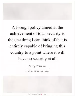 A foreign policy aimed at the achievement of total security is the one thing I can think of that is entirely capable of bringing this country to a point where it will have no security at all Picture Quote #1