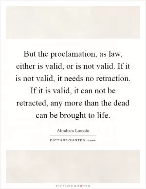 But the proclamation, as law, either is valid, or is not valid. If it is not valid, it needs no retraction. If it is valid, it can not be retracted, any more than the dead can be brought to life Picture Quote #1
