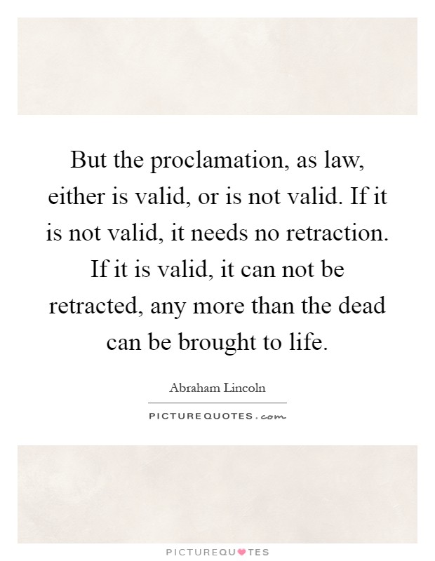 But the proclamation, as law, either is valid, or is not valid. If it is not valid, it needs no retraction. If it is valid, it can not be retracted, any more than the dead can be brought to life Picture Quote #1