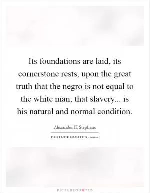 Its foundations are laid, its cornerstone rests, upon the great truth that the negro is not equal to the white man; that slavery... is his natural and normal condition Picture Quote #1