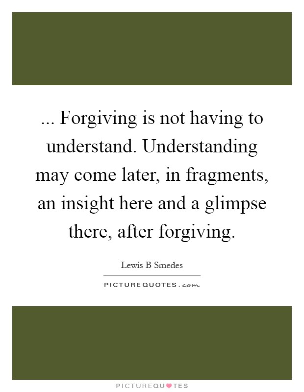 ... Forgiving is not having to understand. Understanding may come later, in fragments, an insight here and a glimpse there, after forgiving Picture Quote #1