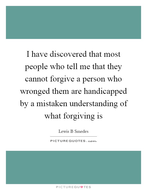 I have discovered that most people who tell me that they cannot forgive a person who wronged them are handicapped by a mistaken understanding of what forgiving is Picture Quote #1