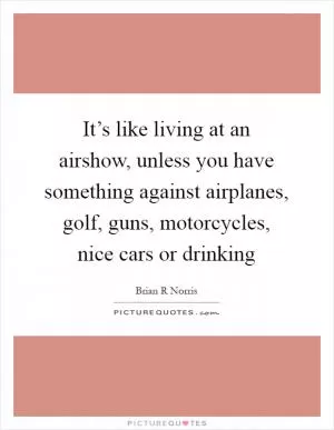 It’s like living at an airshow, unless you have something against airplanes, golf, guns, motorcycles, nice cars or drinking Picture Quote #1